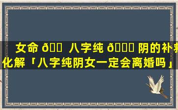 女命 🐠 八字纯 🍀 阴的补救化解「八字纯阴女一定会离婚吗」